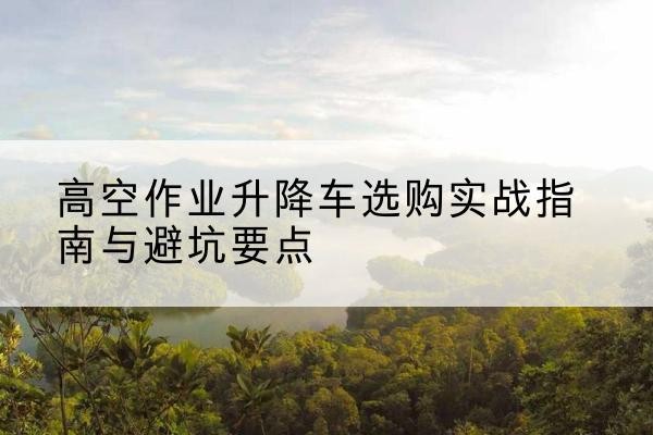 盐城升降车怎么选-高空作业升降车选购实战指南与避坑要点