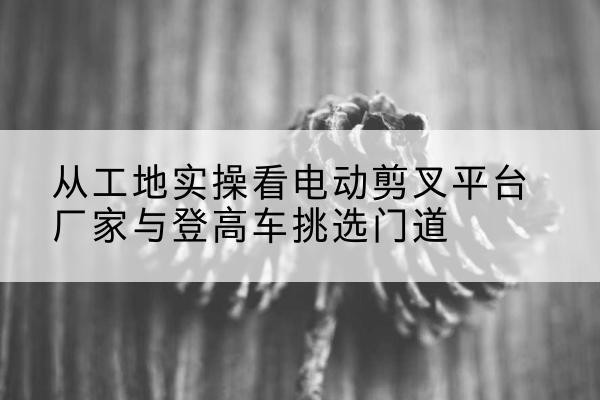 盐城电动剪叉升降平台厂家-从工地实操看电动剪叉平台厂家与登高车挑选门道