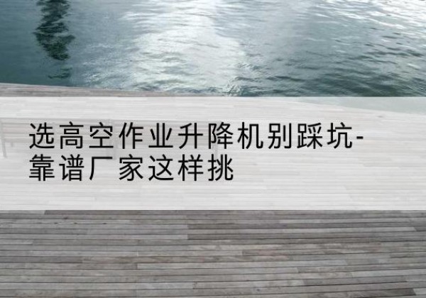 盐城剪叉式升降机厂家-选高空作业升降机别踩坑-靠谱厂家这样挑