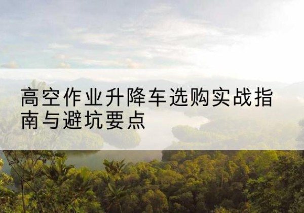 盐城升降车怎么选-高空作业升降车选购实战指南与避坑要点