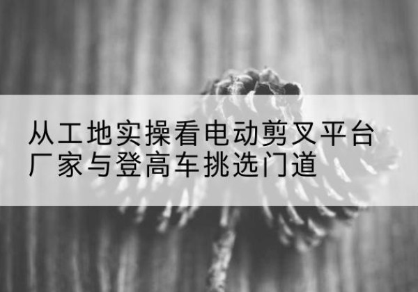 盐城电动剪叉升降平台厂家-从工地实操看电动剪叉平台厂家与登高车挑选门道